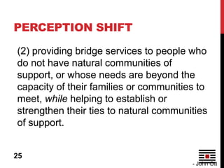 PERCEPTION SHIFT

(2) providing bridge services to people who
do not have natural communities of
support, or whose needs are beyond the
capacity of their families or communities to
meet, while helping to establish or
strengthen their ties to natural communities
of support.


25
                                        - John Ott
 