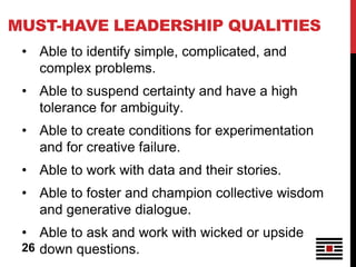 MUST-HAVE LEADERSHIP QUALITIES
 • Able to identify simple, complicated, and
   complex problems.
 • Able to suspend certainty and have a high
   tolerance for ambiguity.
 • Able to create conditions for experimentation
   and for creative failure.
 • Able to work with data and their stories.
 • Able to foster and champion collective wisdom
   and generative dialogue.
 • Able to ask and work with wicked or upside
 26 down questions.
 