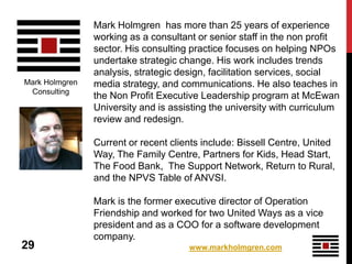 Mark Holmgren has more than 25 years of experience
                working as a consultant or senior staff in the non profit
                sector. His consulting practice focuses on helping NPOs
                undertake strategic change. His work includes trends
                analysis, strategic design, facilitation services, social
Mark Holmgren   media strategy, and communications. He also teaches in
 Consulting
                the Non Profit Executive Leadership program at McEwan
                University and is assisting the university with curriculum
                review and redesign.

                Current or recent clients include: Bissell Centre, United
                Way, The Family Centre, Partners for Kids, Head Start,
                The Food Bank, The Support Network, Return to Rural,
                and the NPVS Table of ANVSI.

                Mark is the former executive director of Operation
                Friendship and worked for two United Ways as a vice
                president and as a COO for a software development
                company.
29                                    www.markholmgren.com
 