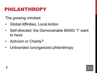 PHILANTHROPY
The growing mindset:
• Global Affinities, Local Action
• Self-directed: the Demonstrable BANG “I” want
  to have
• Activism or Charity?
• Unbranded /unorganized philanthropy




7
 