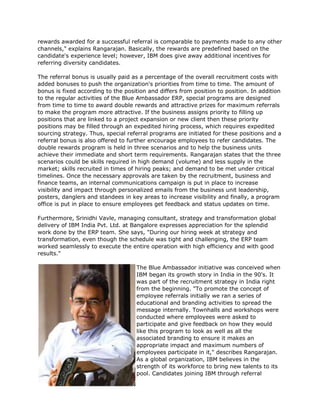 rewards awarded for a successful referral is comparable to payments made to any other
channels," explains Rangarajan. Basically, the rewards are predefined based on the
candidate's experience level; however, IBM does give away additional incentives for
referring diversity candidates.

The referral bonus is usually paid as a percentage of the overall recruitment costs with
added bonuses to push the organization's priorities from time to time. The amount of
bonus is fixed according to the position and differs from position to position. In addition
to the regular activities of the Blue Ambassador ERP, special programs are designed
from time to time to award double rewards and attractive prizes for maximum referrals
to make the program more attractive. If the business assigns priority to filling up
positions that are linked to a project expansion or new client then these priority
positions may be filled through an expedited hiring process, which requires expedited
sourcing strategy. Thus, special referral programs are initiated for these positions and a
referral bonus is also offered to further encourage employees to refer candidates. The
double rewards program is held in three scenarios and to help the business units
achieve their immediate and short term requirements. Rangarajan states that the three
scenarios could be skills required in high demand (volume) and less supply in the
market; skills recruited in times of hiring peaks; and demand to be met under critical
timelines. Once the necessary approvals are taken by the recruitment, business and
finance teams, an internal communications campaign is put in place to increase
visibility and impact through personalized emails from the business unit leadership,
posters, danglers and standees in key areas to increase visibility and finally, a program
office is put in place to ensure employees get feedback and status updates on time.

Furthermore, Srinidhi Vavle, managing consultant, strategy and transformation global
delivery of IBM India Pvt. Ltd. at Bangalore expresses appreciation for the splendid
work done by the ERP team. She says, "During our hiring week at strategy and
transformation, even though the schedule was tight and challenging, the ERP team
worked seamlessly to execute the entire operation with high efficiency and with good
results."

                                    The Blue Ambassador initiative was conceived when
                                    IBM began its growth story in India in the 90's. It
                                    was part of the recruitment strategy in India right
                                    from the beginning. "To promote the concept of
                                    employee referrals initially we ran a series of
                                    educational and branding activities to spread the
                                    message internally. Townhalls and workshops were
                                    conducted where employees were asked to
                                    participate and give feedback on how they would
                                    like this program to look as well as all the
                                    associated branding to ensure it makes an
                                    appropriate impact and maximum numbers of
                                    employees participate in it," describes Rangarajan.
                                    As a global organization, IBM believes in the
                                    strength of its workforce to bring new talents to its
                                    pool. Candidates joining IBM through referral
 