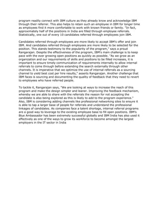 program readily connect with IBM culture as they already know and acknowledge IBM
through their referrer. This also helps to retain such an employee in IBM for longer time
as employees find it more comfortable to work with known friends or family. "In fact,
approximately half of the positions in India are filled through employee referrals.
Statistically, one out of every 10 candidates referred through employees join IBM.

Candidates referred through employees are more likely to accept IBM's offer and join
IBM. And candidates referred through employees are more likely to be selected for the
position. This stands testimony to the popularity of the program," says a proud
Rangarajan. Despite the effectiveness of the program, IBM's main challenge is to keep
pace with the ever growing open positions as quickly as possible. "As we grow as an
organization and our requirements of skills and positions to be filled increases, it is
important to ensure timely communication of requirements internally to allow internal
referrals to come through before extending the search externally through other
channels. It is imperative that we optimize the use of internal referrals as a sourcing
channel to yield best cost per hire results," asserts Rangarajan. Another challenge that
IBM faces is sourcing and documenting the quality of feedback that they need to revert
to employees who have referred people.

To tackle it, Rangarajan says, "We are looking at ways to increase the reach of this
program and make the design simpler and leaner. Improving the feedback mechanism,
whereby we are able to share with the referrals the reason for not accepting the
candidate is also being explored as this is likely to add to the program experience."
Also, IBM is considering adding channels like professional networking sites to ensure it
is able to tap a larger base of people for referrals and understand the professional
linkages of candidates. As companies face a talent shortage, internal referral programs
are a good way to leverage to the existing employee base to fill open positions. IBM’s
Blue Ambassador has been extremely successful globally and IBM India has also used it
effectively as one of the ways to grow its workforce to become amongst the largest
employers in the IT sector in India
 