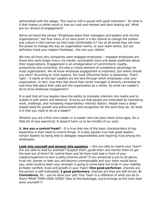 admonished with the adage, "the road to hell is paved with good intentions”. So what is
it that makes us either excel or lose our cool and interest and start looking out. What
are our drivers of engagement?

We’ve all heard the phrase “Employees leave their managers and leaders and not the
organizations”, but how many of us have given it a fair chance to change the system
and culture in the manner we feel most comfortable in? You at all levels may not have
the power to change the way an organization works, or your team works, but can
definitely tread your leaders Footsteps , the one your idolize!

We now all know why companies want engaged employees – engaged employees are
those who work longer hours, try harder, accomplish more and speak positively about
their organizations. Engagement is an amalgamation of commitment, loyalty,
productivity and ownership. It’s also a critical element of competitive advantage for
most organizations. We all know employee engagement is important, but where should
you start? According to most experts, the most influential factor is leadership. That’s
right – it starts at the top! Leaders are the lens through which employees view your
organization. In fact, how they feel about their direct manager is directly correlated to
how they feel about their jobs and the organization as a whole. So what can Leader’s
do to drive employee engagement?

It is said that all true leaders have the ability to translate intention into reality and to
sustain it with action and behavior. It turns out that people are motivated by interesting
work, challenge, and increasing responsibility--intrinsic factors. People have a deep-
seated need for growth and achievement and recognition for the work they do. So what
is it that you need to do as a leader?

Whether you are a first time Leader or a Leader who has been there since ages, Do a
little bit of soul searching! It doesn’t harm us to be mindful of our acts:

1. Are you a control freak? - It is true that one of the basic characteristics of top
leadership is their need to control things. It is also equally true that great leaders
remain leaders by being able to delegate responsibilities and inspiring trust among the
employees.

Look into yourself and Answer this question :- Are you able to inspire your Team?
Are you able to lead by example? Support them ,guide them and mentor them to get
the best out of them? Or control them and let them look bad in front of your
Leaders/superiors to earn a petty brownie point? If you answered a yes to all above,
trust me, sooner or later you will become unemployable and your team would leave
you, what could’ve been your strength is going to come back full circle in your inability
ot foster comfort, trust and growth in your Team! One good performer, chances are
the person is self-motivated, 2 good performers, chances are they are self-driven, 3-
Coincidence, All – you’ve done your job! Your Team is a reflection of what you do to
them! MAKE THEM LOOK GOOD! Stay at the backstage, you’d emerge as the main lead
actor yourself!!!!
 