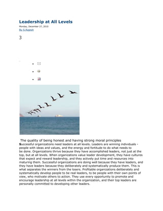 Leadership at All Levels
Monday, December 27, 2010
By S.Rajesh


3Share



5




inShare




                      email

                     print

                     pdf




          The quality of being honest and having strong moral principles
Successful organizations need leaders at all levels. Leaders are winning individuals -
people with ideas and values, and the energy and fortitude to do what needs to
be done. Organizations thrive because they have accomplished leaders, not just at the
top, but at all levels. When organizations value leader development, they have cultures
that expect and reward leadership, and they actively put time and resources into
maturing them. Successful organizations are doing well because they have leaders, and
they have leaders because they deliberately and systematically produce them. This is
what separates the winners from the losers. Profitable organizations deliberately and
systematically develop people to be real leaders, to be people with their own points of
view, who motivate others to action. They use every opportunity to promote and
encourage leadership at all levels within the organization, and their top leaders are
personally committed to developing other leaders.
 