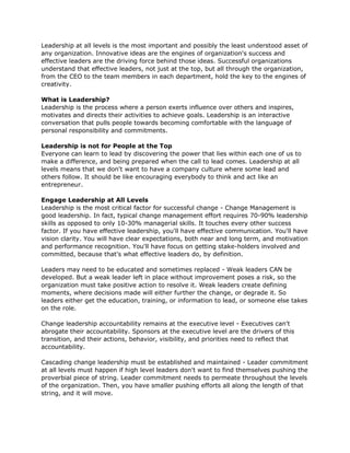 Leadership at all levels is the most important and possibly the least understood asset of
any organization. Innovative ideas are the engines of organization's success and
effective leaders are the driving force behind those ideas. Successful organizations
understand that effective leaders, not just at the top, but all through the organization,
from the CEO to the team members in each department, hold the key to the engines of
creativity.

What is Leadership?
Leadership is the process where a person exerts influence over others and inspires,
motivates and directs their activities to achieve goals. Leadership is an interactive
conversation that pulls people towards becoming comfortable with the language of
personal responsibility and commitments.

Leadership is not for People at the Top
Everyone can learn to lead by discovering the power that lies within each one of us to
make a difference, and being prepared when the call to lead comes. Leadership at all
levels means that we don't want to have a company culture where some lead and
others follow. It should be like encouraging everybody to think and act like an
entrepreneur.

Engage Leadership at All Levels
Leadership is the most critical factor for successful change - Change Management is
good leadership. In fact, typical change management effort requires 70-90% leadership
skills as opposed to only 10-30% managerial skills. It touches every other success
factor. If you have effective leadership, you'll have effective communication. You'll have
vision clarity. You will have clear expectations, both near and long term, and motivation
and performance recognition. You'll have focus on getting stake-holders involved and
committed, because that's what effective leaders do, by definition.

Leaders may need to be educated and sometimes replaced - Weak leaders CAN be
developed. But a weak leader left in place without improvement poses a risk, so the
organization must take positive action to resolve it. Weak leaders create defining
moments, where decisions made will either further the change, or degrade it. So
leaders either get the education, training, or information to lead, or someone else takes
on the role.

Change leadership accountability remains at the executive level - Executives can't
abrogate their accountability. Sponsors at the executive level are the drivers of this
transition, and their actions, behavior, visibility, and priorities need to reflect that
accountability.

Cascading change leadership must be established and maintained - Leader commitment
at all levels must happen if high level leaders don't want to find themselves pushing the
proverbial piece of string. Leader commitment needs to permeate throughout the levels
of the organization. Then, you have smaller pushing efforts all along the length of that
string, and it will move.
 