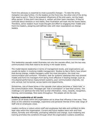Front-line advocacy is essential to most successful changes - To take the string
metaphor one step further, it's the leaders on the front-line, the other end of the string
that need to pull it. They're the greatest influencers of the end-users, not the head-
office person. If they don't care about it, neither will their team members. If they're
confused about direction or end states, their frustration will soak into the layers below.
Therefore, senior leaders must invest thought and effort to engaging their middle and
front-line leaders, assigning well-defined roles with clear expectations as change
leaders




This leadership cascade model illustrates not only the cascade effect, but the two-way
communication links that need to be strong in the leader arena.

The model depicts leadership in terms of management levels, and organizations can
usually do better in involving middle management. Studies by Barry Oshry have shown
that during change, middle managers suffer the most disruption, the most mis-
communication and confusion. Therefore, look for systemic obstacles that may prevent
middle and front line managers from being more effective in leading change; such as
mis-aligned performance measurement systems, poor communication channels, not
only vertical, but horizontal, across teams and departments.

Sometimes, one of these boxes in the cascade chart above becomes a "black hole" in
the communication chain. Messages get "lost in translation" or lose their priority. The
challenge is to optimize the links here so that information, news, rewards, recognition,
training, and knowledge, flow easily throughout. The people will do the rest.

Building Leadership at All Levels
Leaders at all levels within the organization act to show that influence is two-way. They
draw on the collective knowledge, experience and personal interest of the wide range of
staff and on employees views.

Leaders reinforce a culture where staff and employees feel able and confident to take
lead roles within the organization. Current and future leaders learn with and from
others, formally and informally, prompting reflection and change. Such modeling and
training promotes the conditions through which the organization sustains excellence.
 