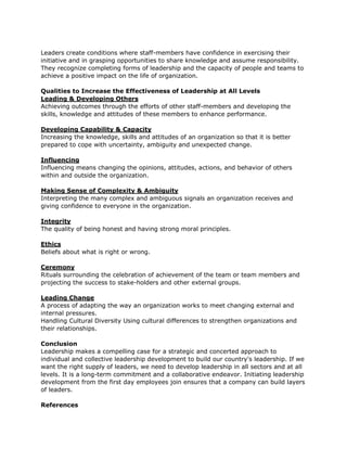 Leaders create conditions where staff-members have confidence in exercising their
initiative and in grasping opportunities to share knowledge and assume responsibility.
They recognize completing forms of leadership and the capacity of people and teams to
achieve a positive impact on the life of organization.

Qualities to Increase the Effectiveness of Leadership at All Levels
Leading & Developing Others
Achieving outcomes through the efforts of other staff-members and developing the
skills, knowledge and attitudes of these members to enhance performance.

Developing Capability & Capacity
Increasing the knowledge, skills and attitudes of an organization so that it is better
prepared to cope with uncertainty, ambiguity and unexpected change.

Influencing
Influencing means changing the opinions, attitudes, actions, and behavior of others
within and outside the organization.

Making Sense of Complexity & Ambiguity
Interpreting the many complex and ambiguous signals an organization receives and
giving confidence to everyone in the organization.

Integrity
The quality of being honest and having strong moral principles.

Ethics
Beliefs about what is right or wrong.

Ceremony
Rituals surrounding the celebration of achievement of the team or team members and
projecting the success to stake-holders and other external groups.

Leading Change
A process of adapting the way an organization works to meet changing external and
internal pressures.
Handling Cultural Diversity Using cultural differences to strengthen organizations and
their relationships.

Conclusion
Leadership makes a compelling case for a strategic and concerted approach to
individual and collective leadership development to build our country's leadership. If we
want the right supply of leaders, we need to develop leadership in all sectors and at all
levels. It is a long-term commitment and a collaborative endeavor. Initiating leadership
development from the first day employees join ensures that a company can build layers
of leaders.

References
 