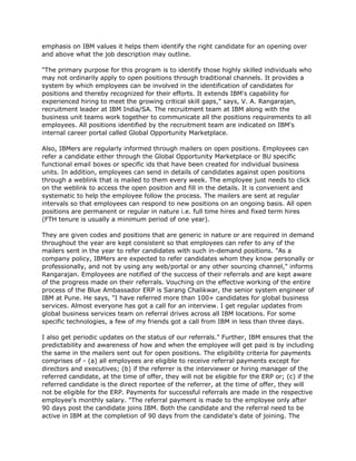 emphasis on IBM values it helps them identify the right candidate for an opening over
and above what the job description may outline.

"The primary purpose for this program is to identify those highly skilled individuals who
may not ordinarily apply to open positions through traditional channels. It provides a
system by which employees can be involved in the identification of candidates for
positions and thereby recognized for their efforts. It extends IBM's capability for
experienced hiring to meet the growing critical skill gaps," says, V. A. Rangarajan,
recruitment leader at IBM India/SA. The recruitment team at IBM along with the
business unit teams work together to communicate all the positions requirements to all
employees. All positions identified by the recruitment team are indicated on IBM's
internal career portal called Global Opportunity Marketplace.

Also, IBMers are regularly informed through mailers on open positions. Employees can
refer a candidate either through the Global Opportunity Marketplace or BU specific
functional email boxes or specific ids that have been created for individual business
units. In addition, employees can send in details of candidates against open positions
through a weblink that is mailed to them every week. The employee just needs to click
on the weblink to access the open position and fill in the details. It is convenient and
systematic to help the employee follow the process. The mailers are sent at regular
intervals so that employees can respond to new positions on an ongoing basis. All open
positions are permanent or regular in nature i.e. full time hires and fixed term hires
(FTH tenure is usually a minimum period of one year).

They are given codes and positions that are generic in nature or are required in demand
throughout the year are kept consistent so that employees can refer to any of the
mailers sent in the year to refer candidates with such in-demand positions. "As a
company policy, IBMers are expected to refer candidates whom they know personally or
professionally, and not by using any web/portal or any other sourcing channel," informs
Rangarajan. Employees are notified of the success of their referrals and are kept aware
of the progress made on their referrals. Vouching on the effective working of the entire
process of the Blue Ambassador ERP is Sarang Chalikwar, the senior system engineer of
IBM at Pune. He says, "I have referred more than 100+ candidates for global business
services. Almost everyone has got a call for an interview. I get regular updates from
global business services team on referral drives across all IBM locations. For some
specific technologies, a few of my friends got a call from IBM in less than three days.

I also get periodic updates on the status of our referrals." Further, IBM ensures that the
predictability and awareness of how and when the employee will get paid is by including
the same in the mailers sent out for open positions. The eligibility criteria for payments
comprises of - (a) all employees are eligible to receive referral payments except for
directors and executives; (b) if the referrer is the interviewer or hiring manager of the
referred candidate, at the time of offer, they will not be eligible for the ERP or; (c) if the
referred candidate is the direct reportee of the referrer, at the time of offer, they will
not be eligible for the ERP. Payments for successful referrals are made in the respective
employee's monthly salary. "The referral payment is made to the employee only after
90 days post the candidate joins IBM. Both the candidate and the referral need to be
active in IBM at the completion of 90 days from the candidate's date of joining. The
 
