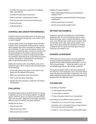 • Consider the resources—equipment, knowledge,             Keeping the group together—
  skills, and attitudes.
                                                           • Were relationships between group participants
• Consider the alternatives. Brainstorm.                     helped or hurt?
• Reach a decision, evaluating each option.                • Was participation equally distributed among group
                                                             participants?
• Write the plan down and review it with the post.
                                                           • Did the group enjoy the activity?
• Execute the plan.
                                                           • Did the group handle conﬂicts well?
• Evaluate the plan.


                                                           SETTING THE EXAMPLE
CONTROLLING GROUP PERFORMANCE
                                                           Setting the example is probably the most important
A leader inﬂuences the performance of the group and
                                                           leadership skill. It is the most effective way to show
individual participants through his or her actions. Why
                                                           others the proper way to conduct themselves, and is
is control needed?
                                                           even more effective than verbal communication. With-
A group needs control as an engine needs a throttle—       out this skill, all the other skills will be useless. One
to keep it from running itself into the ground. A group    way to think about setting the example is to imagine
works together best when everybody is headed in the        yourself as part of a group and think about how you
same direction. If a plan is to be properly carried out,   would like your leader to act.
someone must lead the effort. Control is a function that
the group assigns to the leader to get the job done.
Control happens as a result of recognizing the differ-     SHARING LEADERSHIP
ence between where the group is and where the group
is going. The leader is responsible for developing a       While there are various ways to exercise leadership,
plan to help the group get to its goal.                    the goal of Exploring leadership is exempliﬁed in a
                                                           quote from the ancient Chinese philosopher, Lao-Tzu:
Setting the example is the most effective way of con-      “But of a good leader . . . When the work is done, his
trolling the group. When working with post participants,   aim fulﬁlled, they will say, ‘We did this ourselves.’ ”
do the following:
• Continually observe the group. Know what is hap-         The Exploring leader wants to give post participants
  pening and the attitude of the group.                    the skills he or she possesses, not to use those skills in
                                                           ways that keep the post weak or dependent. He or she
• Make your instructions clear and pertinent.              offers leadership opportunities to post participants and
• Pitch in and help when necessary.                        teaches them the skills they need.

• Quickly deal with disruption. Guide the post toward
  self-discipline.                                         COUNSELING

                                                           Counseling is important
EVALUATING
                                                           • To help people solve problems
Evaluating helps measure the performance of a group        • To encourage or reassure
in getting a job done and working together. It suggests
ways in which the group can improve its performance.       • To help an Explorer reach his or her potential
There are two basic categories of evaluation questions.
                                                           Counseling can be effective when a person is
After any event or activity, ask these questions:
                                                           • Undecided—he or she can’t make a decision
Getting the job done—
                                                           • Confused—he or she doesn’t have enough informa-
• Was the job done?
                                                             tion or has too much information
• Was the job done right?
                                                           • Locked in—he or she doesn’t know any alternatives
• Was the job done on time?



 LEADERSHIP SKILLS                                                                                              2
 