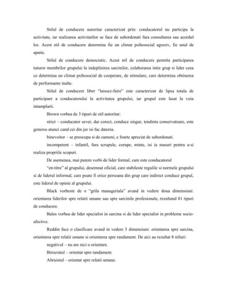 Stilul de conducere autoritar caracterizat prin: conducatorul nu participa la
activitate, iar realizarea activitatilor se face de subordonati fara consultarea sau acordul
lor. Acest stil de conducere determina fie un climat psihosocial agresiv, fie unul de
apatie.
          Stilul de conducere democratic. Acest stil de conducere permite participarea
tuturor membrilor grupului la indeplinirea sarcinilor, colaborarea intre grup si lider ceea
ce determina un climat psihosocial de cooperare, de stimulare, care determina obtinerea
de performante inalte.
          Stilul de conducere liber “laissez-faire” este caracterizat de lipsa totala de
participare a conducatorului la activitatea grupului, iar grupul este lasat la voia
intamplarii.
          Brown vorbea de 3 tipuri de stil autoritar:
          strict – conducator sever, dar corect, conduce singur, tendinta conservatoare, este
generos atunci cand cei din jur isi fac datoria.
          binevoitor – se preocupa si de oameni, e foarte apreciat de subordonati.
          incompetent – infantil, fara scrupule, corupe, minte, isi ia masuri pentru a-si
realiza propriile scopuri.
          De asemenea, mai putem vorbi de lider formal, care este conducatorul
          “en-titre” al grupului, desemnat oficial, care stabileste regulile si normele grupului
si de liderul informal, care poate fi orice persoana din grup care indirect conduce grupul,
este liderul de opinie al grupului.
          Black vorbeste de o “grila manageriala” avand in vedere doua dimensiuni:
orientarea liderilor spre relatii umane sau spre sarcinile profesionale, rezultand 81 tipuri
de conducere.
          Bales vorbea de lider specialist in sarcina si de lider specialist in probleme socio-
afective.
          Reddin face o clasificare avand in vedere 3 dimensiuni: orientarea spre sarcina,
orientarea spre relatii umane si orientarea spre randament. De aici au rezultat 8 stiluri:
          negativul – nu are nici o orientare.
          Birocratul – orientat spre randament.
          Altruistul – orientat spre relatii umane.
 
