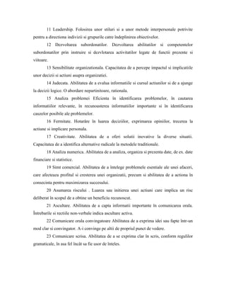 11 Leadership. Folosirea unor stiluri si a unor metode interpersonale potrivite
pentru a directiona indivizii si grupurile catre îndeplinirea obiectivelor.
        12 Dezvoltarea subordonatilor. Dezvoltarea abilitatilor si competentelor
subordonatilor prin instruire si dezvlotarea activitatilor legate de functii prezente si
viitoare.
        13 Sensibilitate organizationala. Capacitatea de a percepe impactul si implicatiile
unor decizii si actiuni asupra organizatiei.
        14 Judecata. Abilitatea de a evalua informatiile si cursul actiunilor si de a ajunge
la decizii logice. O abordare nepartinitoare, rationala.
        15 Analiza problemei Eficienta în identificarea problemelor, în cautarea
informatiilor relevante, în recunoasterea informatiilor importante si în identificarea
cauzelor posibile ale problemelor.
        16 Fermitate. Hotarâre în luarea deciziilor, exprimarea opiniilor, trecerea la
actiune si implicare personala.
        17 Creativitate. Abilitatea de a oferi solutii inovative la diverse situatii.
Capacitatea de a identifica alternative radicale la metodele traditionale.
        18 Analiza numerica. Abilitatea de a analiza, organiza si prezenta date, de ex. date
financiare si statistice.
        19 Simt comercial. Abilitatea de a întelege problemele esentiale ale unei afaceri,
care afecteaza profitul si cresterea unei organizatii, precum si abilitatea de a actiona în
consecinta pentru maximizarea succesului.
        20 Asumarea riscului . Luarea sau initierea unei actiuni care implica un risc
deliberat în scopul de a obtine un beneficiu recunoscut.
        21 Ascultare. Abilitatea de a capta informatii importante în comunicarea orala.
Întrebarile si rectiile non-verbale indica ascultare activa.
        22 Comunicare orala convingatoare Abilitatea de a exprima idei sau fapte într-un
mod clar si convingator. A-i convinge pe altii de propriul punct de vedere.
        23 Comunicare scrisa. Abilitatea de a se exprima clar în scris, conform regulilor
gramaticale, în asa fel încât sa fie usor de înteles.
 