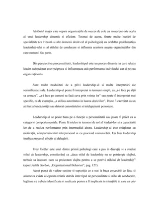 Atributul major care separa organizaţiile de succes de cele cu insuccese este acela
al unui leadership dinamic si eficient. Tocmai de aceea, foarte multe lucrări de
specialitate (ce vizează si alte domenii decât cel al psihologiei) au dezbătut problematica
leadership-ului si al stilului de conducere si influenta acestora asupra organizaţiilor din
care oamenii fac parte.


        Din perspectiva procesualitatii, leadershipul este un proces dinamic in care relaţia
leader-subordonat este reciproca si influenteaza atât performanta individului cat si pe cea
organizaţionala.


        Sunt multe modalitati de a privi leadership-ul si multe interpretări ale
semnificaţiei sale. Leadership-ul poate fi interpretat in termeni simpli, ca „a-i face pe alţii
sa urmeze”, „a-i face pe oameni sa facă ceva prin voinţa lor” sau poate fi interpretat mai
specific, ca de exemplu, „a utiliza autoritatea in luarea deciziilor”. Poate fi exercitat ca un
atribut al unei poziţii sau datorat cunostintelor si intelepciunii personale.


        Leadership-ul se poate baza pe o funcţie a personalitatii sau poate fi privit ca o
categorie comportamentala. Poate fi inteles in termeni de rol al leaderi-lor si a capacitatii
lor de a realiza performante prin intermediul altora. Leadership-ul este relaţionat cu
motivaţia, comportamentul interpersonal si cu procesul comunicării. Un bun leadership
implica procesul efectiv al delegării.


        Fred Fiedler este unul dintre primii psihologi care a pus in discuţie si a studiat
stilul de leadership, considerând ca „daca stilul de leadership nu se potriveşte slujbei,
trebuie sa invatam cum sa proiectam slujba pentru a se potrivi stilului de leadership”
(apud Judith Gordon, „Organizational Behavior”, pag. 127).
        Acest punct de vedere susţine si supoziţia ce a stat la baza cercetării de fata, si
anume ca exista o legătura relativ stabila intre tipul de personalitate si stilul de conducere,
legătura ce trebuie identificata si analizata pentru a fi implicata in situaţiile in care ea este
 