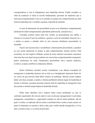 corespunzătoare si vine in întâmpinarea unui leadership eficient. Fiedler considera ca
stilul de conducere se refera la nevoile fundamentale, personale ale leaderului care ii
motivează comportamentul. Ceea ce se schimba cu situaţia este comportamentul, pe când
stilul de leadership este o variabila constanta, imposibil de schimbat.


       O serie de dimensiuni ale personalitatii nu pot sa nu influenţeze comportamentul
desfasurat de leader (temperamentul, aptitudinile psihosociale, caracterul etc.).
       Concepţia conform căreia stilul este variabil, iar personalitatea este stabila, o
structura ce nu poate fi uşor de modificat, a generat o serie de contradicţii, deoarece nu s-
a inteles ca pentru a schimba stilul nu este necesara schimbarea personalitatii in
ansamblu.
       Uneori este necesara doar o reechilibrare a dimensiunilor personalitatii, a ponderii
pe care aceste dimensiuni le produc in plan comportamental, efectele pozitive fiind
accentuate, iar cele negative înfrânate, tocmai de aceea susţinem necesitatea cunoaşterii
celor mai frecvente tipuri de personalitati care stau la baza comportamentului managerial,
pentru ameliorarea lor reala. Interpretarea personalitatii intr-o maniera dinamica,
evolutiva, ar putea contribui la soluţionarea dilemei.


       Pentru facilitarea cercetării acestor considerente, s-au alăturat conceptele de
management si leadership, deoarece ele au sfere ce se întrepătrund, raporturile dintre ele
(in sensul de gen proxim) fiind diferit intelese de psihologi. Datorita acestei legături
dintre cele doua concepte, si pentru a elimina problemele delicate legate de leadership-ul
formal si informal, cercetarea prezenta testează stilul de leadership al managerilor (care
prin poziţia si statutul ocupat dispun de leadership formal).


       Mielu Zlate identifica intr-o maniera foarte exacta problemele cu care se
confrunta organizaţiile din ziua de astăzi in ceea ce priveşte managementul si activitatea
manageriala, considerând ca „organizaţiile moderne au atât de multe probleme, atât de
grele si variate, cu implicaţii atât de extinse si profunde încât a crede ca toate acestea vor
putea fi soluţionate cu usurinta si dintr-o data, prin vechile metode manageriale, ar fi nu
doar o enorma eroare, ci si extrem de periculos.
 