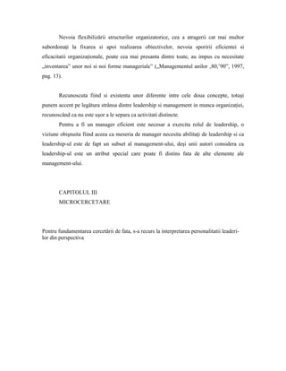 Nevoia flexibilizării structurilor organizatorice, cea a atragerii cat mai multor
subordonaţi la fixarea si apoi realizarea obiectivelor, nevoia sporirii eficientei si
eficacitatii organizaţionale, poate cea mai presanta dintre toate, au impus cu necesitate
„inventarea” unor noi si noi forme manageriale” („Managementul anilor ‚80,’90”, 1997,
pag. 13).


       Recunoscuta fiind si existenta unor diferente intre cele doua concepte, totuşi
punem accent pe legătura strânsa dintre leadership si management in munca organizaţiei,
recunoscând ca nu este uşor a le separa ca activitati distincte.
       Pentru a fi un manager eficient este necesar a exercita rolul de leadership, o
viziune obişnuita fiind aceea ca meseria de manager necesita abilitaţi de leadership si ca
leadership-ul este de fapt un subset al management-ului, deşi unii autori considera ca
leadership-ul este un atribut special care poate fi distins fata de alte elemente ale
management-ului.




       CAPITOLUL III
       MICROCERCETARE




Pentru fundamentarea cercetării de fata, s-a recurs la interpretarea personalitatii leaderi-
lor din perspectiva
 