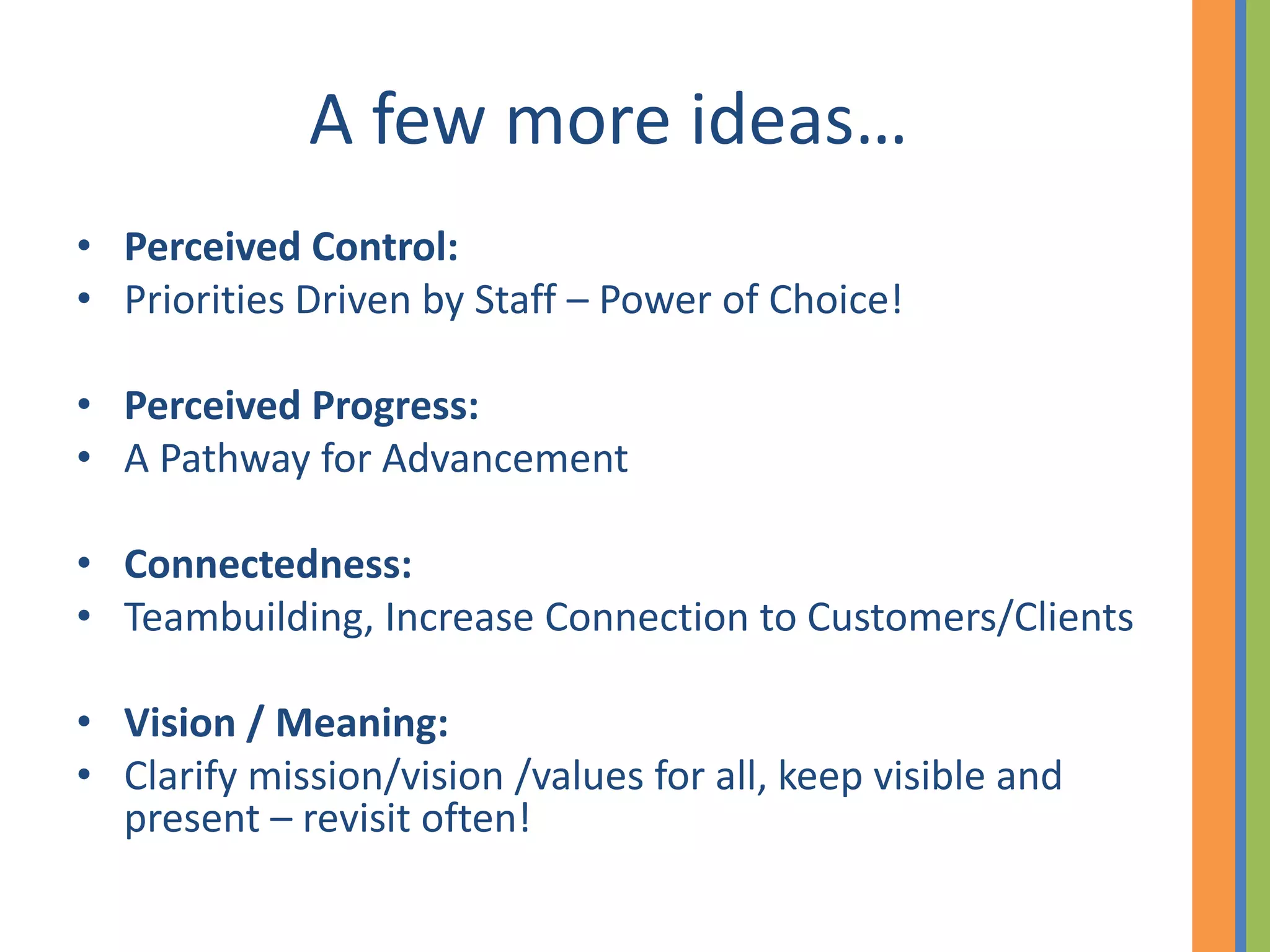 A few more ideas…
• Perceived Control:
• Priorities Driven by Staff – Power of Choice!

• Perceived Progress:
• A Pathway for Advancement

• Connectedness:
• Teambuilding, Increase Connection to Customers/Clients

• Vision / Meaning:
• Clarify mission/vision /values for all, keep visible and
  present – revisit often!
 
