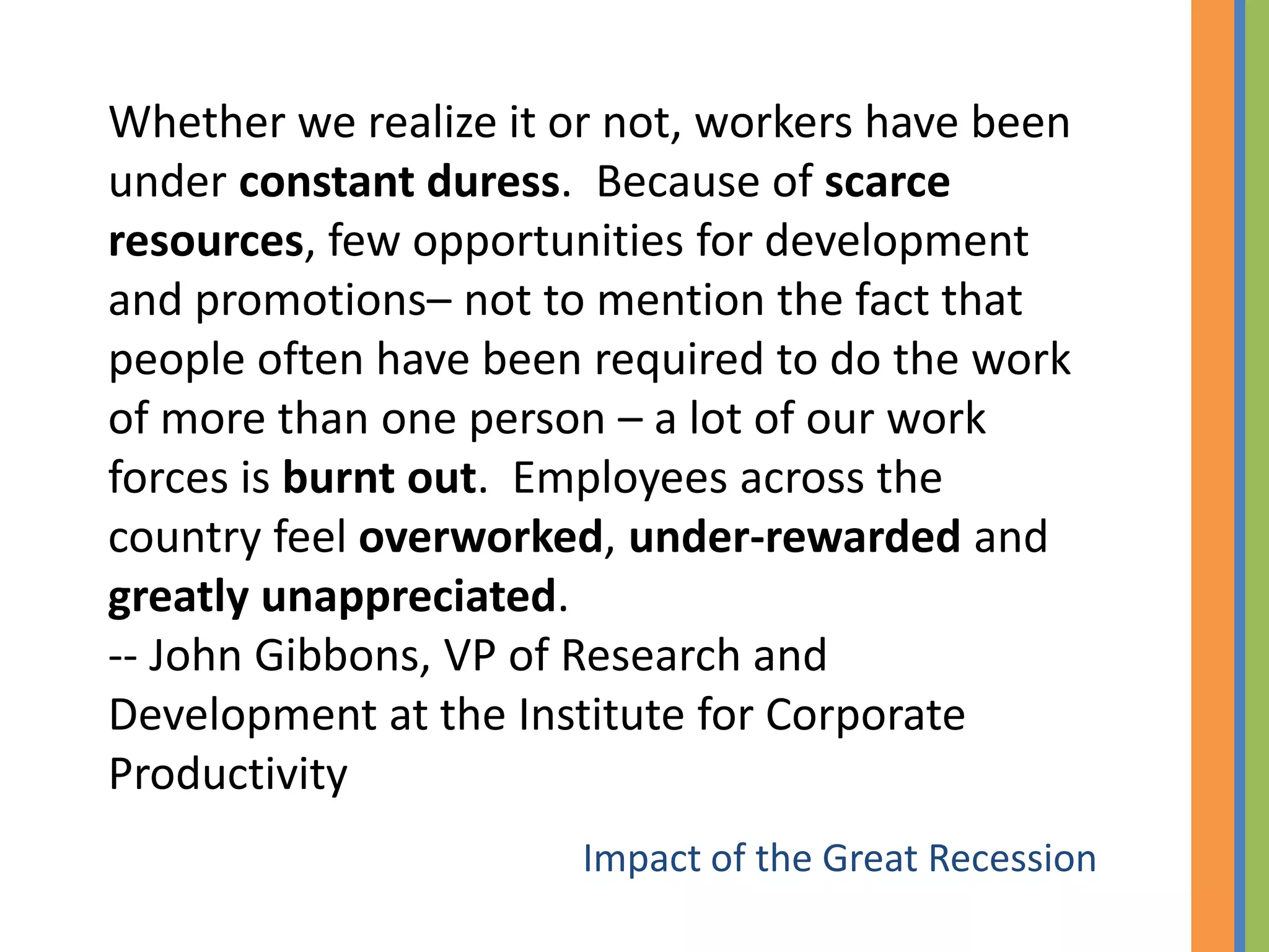 Whether we realize it or not, workers have been
under constant duress. Because of scarce
resources, few opportunities for development
and promotions– not to mention the fact that
people often have been required to do the work
of more than one person – a lot of our work
forces is burnt out. Employees across the
country feel overworked, under-rewarded and
greatly unappreciated.
-- John Gibbons, VP of Research and
Development at the Institute for Corporate
Productivity
                       Impact of the Great Recession
 