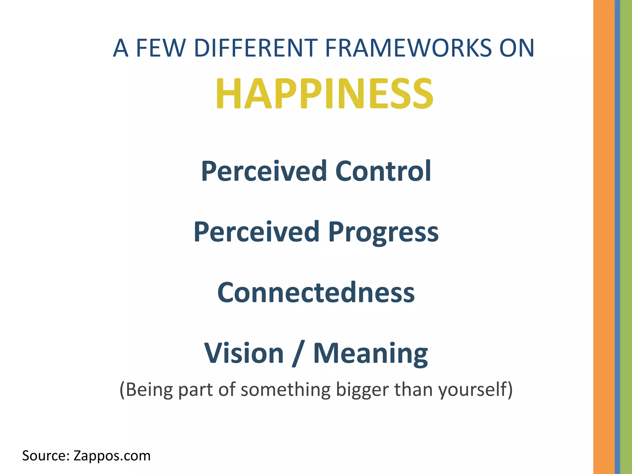 A FEW DIFFERENT FRAMEWORKS ON
                        HAPPINESS
                      Perceived Control
                     Perceived Progress
                        Connectedness
                      Vision / Meaning
             (Being part of something bigger than yourself)


Source: Zappos.com
 