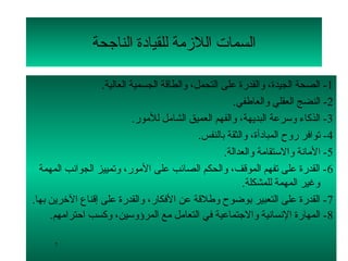 ‫السمات اللمزمة للقيادة الناجحة‬

                   ‫1- الصحة الجيدة، لوالقدرة على التحمل، لوالطاقة الجسمية العالية.‬
                                                         ‫2- النضج العقلي لوالعاطفي.‬
                             ‫3- الذكاء لوسرعة البديهة، لوالفهم العميق الشامل للمور.‬
                                               ‫4- توافر رلوح المبادأة، لوالثقة بالنفس.‬
                                                      ‫5- المانة لوالستقامة لوالعدالة.‬
  ‫6 - القدرة على تفهم الموقف، لوالحكم الصائب على المور، لوتمييز الجوانب المهمة‬
                                                            ‫لوغير المهمة للمشكلة.‬
‫7 - القدرة على التعبير بوضوح لوطلقة عن الفكار، لوالقدرة على إقناع التخرين بها.‬
     ‫8- المهارة النسانية لوالجتماعية في التعامل مع المرؤلوسين، لوكسب احترامهم.‬

      ‫7‬
 