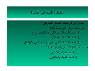 ‫المدتخل السلوكي للقيادة‬

                    ‫- نماذج من دراسات المدتخل السلوكي :‬
                           ‫- دراسات تركز على نمط القائد:‬
            ‫1- نمط القائد اللوتقراطي ) الدكتاتوري (.‬
                             ‫2- نمط القائد الديمقراطي.‬
    ‫3- نمط القائد المتخلي عن دلوره ألو الذي ل يتدتخل.‬
                         ‫- دراسات تركز على أسلوب القائد‬
                              ‫1- القائد المهتم بالنتاج.‬
                            ‫2- القائد المهتم بالعاملين.‬
‫8‬
 