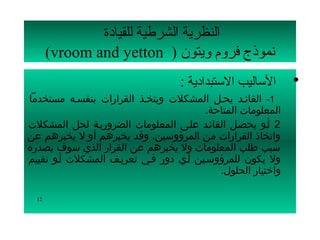 ‫النظرية الشرطية للقيادة‬
       ‫نموذج فرلوم لويتون ) ‪(vroom and yetton‬‬
                                  ‫ الساليب الستبدادية :‬      ‫•‬
‫1- القائسد يحسل المشكلت ويتخسذ القرارات بنفسسه مستخدما‬
                                        ‫المعلومات المتاحة.‬
‫2 أسو يحصسل القائسد علسى المعلومات الضروريسة لحل المشكلت‬
‫واتخاذ القرارات من المرؤوسين، وقد يخبرهم أو ل يخبرهم عن‬
‫سبب طلب المعلومات ول يخبرهم عن القرار الذي سوف يصدره‬
‫ول يكون للمرؤوسسين أسي دور فسي تعريسف المشكلت أسو تقييم‬
                                           ‫واختيار الحلول.‬

  ‫21‬
 