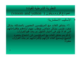 ‫النظرية الشرطية للقيادة‬
       ‫نموذج فرلوم لويتون ) ‪(vroom and yetton‬‬
                                      ‫• الساليب الستشارية:‬
‫1-  يتشاور القائسد مسع المرؤوسسين المعنييسن بالمشكلسة بشكل‬
‫منفرد وليس بشكل جماعي ويطلب منهم آراءهم واقتراحاتهم‬
         ‫التي قد ل تؤثر في اختيار الحلول ثم يتخذ هو القرارات.‬
      ‫2-أو يتم تشاور القائد مع المرؤوسين في اجتماع يحضره‬
    ‫الجميع ويستمع القائد لرائهم واقتراحاتهم ثم يتخذ القرارات‬
                                                      ‫منفردا.‬
                                                        ‫اً‬


  ‫31‬
 
