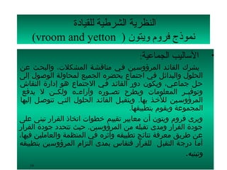 ‫النظرية الشرطية للقيادة‬
    ‫نموذج فرلوم لويتون ) ‪(vroom and yetton‬‬
                                           ‫  الساليب الجماعية:‬      ‫•‬
‫يشرك القائسد المرؤوسسين فسي مناقشسة المشكلت، والبحسث عن‬
‫الحلول والبدائل في اجتماع يحضره الجميع لمحاولة الوصول إلى‬
‫حسل جماعسي، ويكون دور القائسد فسي الجتماع هو إدارة النقاش‬
 ‫وتوفيسسر المعلومات ويطرح تصسسوره وآراءسسه ولكسسن ل يدفع‬
‫المرؤوسسين للخسذ بها. ويتقبسل القائسد الحلول التسي تتوصسل إليها‬
                                       ‫المجموعة ويقوم بتطبيقها.‬
‫ويرى فروم ويتون أن معايير تقييم خطوات اتخاذ القرار تبنى على‬
‫جودة القرار ومدى تقبله من المرؤوسين. حيث تتحدد جودة القرار‬
‫عن طريق معرفة نتائج تطبيقه وأثره في المنظمة والعاملين فيها،‬
‫أما درجة التقبل للقرار فتقاس بمدى التزام المرؤوسين بتطبيقه‬
                                                          ‫وتبنيه.‬
   ‫41‬
 