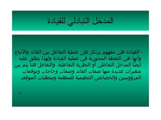 ‫المدتخل التبادلي للقيادة‬

‫- القيادة هي مفهوم يرتكز على عملية التفاعل بين القائد والتباع‬
  ‫وأنها هي النقطة المحورية في عملية القيادة ولهذا يطلق عليه‬
‫أيضا المدخل التفاعلي أو النظرية التفاعلية. والتفاعل هنا يتم بين‬
    ‫متغيرات عديدة منها صفات القائد وصفات وحاجات وتوقعات‬
   ‫المرؤوسين والخصائص التنظيمية للمنظمة ومتطلبات الموقف‬

  ‫61‬
 