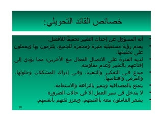 ‫تخصائص القائد التحويلي:‬
               ‫أنه المسؤول عن إحداث التغيير تحقيقا للفضل.‬       ‫•‬
‫يقدم رؤية مستقبلية مثيرة ومحفزة للجميع، يلتزمون بها ويعملون‬     ‫•‬
                                                ‫على تحقيقها.‬
‫لديسه القدرة علسى التصسال الفعال مسع الخريسن؛ ممسا يؤدي إلى‬     ‫•‬
                               ‫إقناعهم بالتغيير وعدم مقاومته.‬
‫مبدع فسي التفكيسر والتنفيسذ، وفسي إدراك المشكلت وحلولها،‬        ‫•‬
                                          ‫والفرص واقتناصها.‬
                  ‫يتمتع بالمصداقية ويتميز بالنزاهة والستقامة.‬   ‫•‬
               ‫ل يتدخل في سير العمل إل في حالت الضرورة‬          ‫•‬
          ‫يشعر العاملون معه بأهميتهم، ويعزز ثقتهم بأنفسهم.‬      ‫•‬
  ‫02‬
 