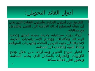 ‫أدوار القائد التحويلي:‬
‫• التفريق بين أسلوب الدارة، وأسلوب القيادة الذي يجب‬
‫أسن يتبناه ليستطيع إدراك الحاجسة إلسى التغييسر والتعامل‬
                                          ‫مع متطلباته.‬
‫إيجاد رؤيسة مسستقبلية جديدة بعيدة المدى وتحديد‬          ‫•‬
 ‫الرسسسالة والهداف ووضسسع السسستراتيجيات اللزمة‬
‫لنجازها في ضوء الفرص المتاحة والتهديدات المتوقعة‬
                   ‫ونقاط القوة والضعف في المنظمة.‬
 ‫اختيار نموذج التغييسر ومسساراته، مسن خلل وضع‬
                 ‫س‬        ‫س‬      ‫س‬                      ‫•‬
 ‫الولويات والخيارات بالشكسسل الذي يخدم المنظمة‬
                            ‫ويحقق أعلى فعالية ممكنة.‬
  ‫12‬
 