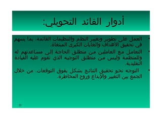 ‫أدوار القائد التحويلي:‬
‫العمل على تطوير وتغيير النظم والتنظيمات القائمة، بما يسهم‬        ‫•‬
                 ‫في تحقيق الهداف والغايات الكبرى المبتغاة.‬
‫التعامسل مسع العامليسن مسن منطلسق الحاجسة إلسى مسساعدتهم له‬      ‫•‬
‫وللمنظمسة وليسس مسن منطلسق التوجيسه الذي تقوم عليه القيادة‬
                                                    ‫التقليدية.‬
‫التوجسه نحسو تحقيسق النتائسج بشكسل يفوق التوقعات. من خلل‬         ‫•‬
                    ‫الجمع بين التغيير والبداع وروح المخاطرة.‬




  ‫22‬
 