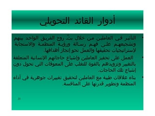 ‫أدوار القائد التحويلي‬
‫التأثيسر فسي العامليسن مسن خلل بثس روح الفريسق الواحسد بينهم‬
                            ‫ِّ‬                                   ‫•‬
 ‫وتشجيعهسم علسى فهسم رسسالة ورؤيسة المنظمسة والستجابة‬
                        ‫س‬               ‫س‬      ‫س‬     ‫س‬
               ‫لستراتيجيات تحقيقها والعمل نحو إنجاز أهدافها.‬
‫العمل على تحفيز العاملين وإشباع حاجاتهم النسانية المتعلقة‬        ‫•‬
‫بالتغيير وتزويدهم بالقوة للتغلب على المعوقات التي تحول دون‬
                                            ‫إشباع تلك الحاجات.‬
‫بناء علقات طيبة مع العاملين لتحقيق تغييرات جوهرية في أداء‬        ‫•‬
                          ‫المنظمة وتطوير قدرتها على المنافسة.‬

  ‫32‬
 