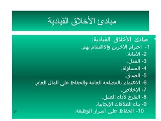 ‫مبادئ التخلق القيادية‬
                               ‫• مبادئ الخلق القيادية:‬
                          ‫1-  احترام الخرين والهتمام بهم.‬
                                                 ‫2- المانة.‬
                                                 ‫3- العدل.‬
                                              ‫4- المساواة.‬
                                                ‫5- الصدق.‬
     ‫6- الهتمام بالمصلحة العامة والحفاظ على المال العام.‬
                                              ‫7- الخلص.‬
                                     ‫8- التفرغ لداء العمل.‬
                                 ‫9- بناء العلقات اليجابية.‬
‫72‬                     ‫01- الحفاظ علسى أسسرار الوظيفة.‬
 