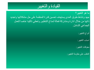 ‫القيادة لوالتغيير‬
                                                                  ‫ما هو التغيير؟‬
‫جهد لونشاط طويل المدى يستهدف تحسين قدرة المنظمة على حل مشكلتها لوتجديد‬
    ‫ذاتها من تخلل ادارة لومشاركة فعالة لمناخ التنظيم, لوتعطي تأكيدا تخاصا للعمل‬
                                                               ‫الجماعي الشامل.‬

                                                                      ‫أنواع التغيير:‬

                                                                     ‫اسباب التغيير:‬

                                                                    ‫معوقات التغيير:‬

                                                         ‫التغلب على مقالومة التغيير:‬
 