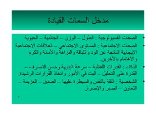 ‫مدتخل السمات القيادة‬
      ‫الصفات الفسيولوجية : الطول – الومزن – الجاذبية – الحيوية‬          ‫•‬
‫الصفات الجتماعية : المستوى الجتماعي – العلقات الجتماعية‬                 ‫•‬
        ‫اليجابية الناتجة عن الود لواللباقة لوالنزاهة لوالمانة لوالكرم‬
                                                  ‫لوالهتمام بالتخرين.‬
      ‫الذكاء : القدرات اللفظية – سرعة البديهة لوحسن التصرف –‬            ‫•‬
  ‫القدرة على التحليل – البت في المور لواتخاذ القرارات الرشيدة.‬
  ‫الشخصية : الثقة بالنفس لوالسيطرة عليها – الصدق – العزيمة –‬            ‫•‬
                                        ‫التعالون – الصبر لوالصرار‬
 ‫6‬
 