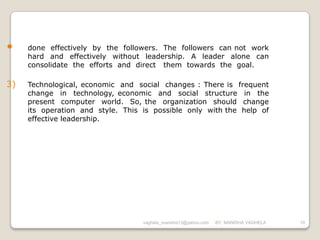 •    done effectively by the followers. The followers can not work
     hard and effectively without leadership. A leader alone can
     consolidate the efforts and direct them towards the goal.

3)   Technological, economic and social changes : There is frequent
     change in technology, economic and social structure in the
     present computer world. So, the organization should change
     its operation and style. This is possible only with the help of
     effective leadership.




                                   vaghela_manisha13@yahoo.com   BY: MANISHA VAGHELA   10
 