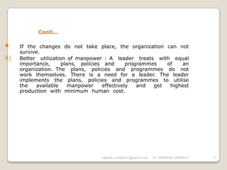 Conti…

•    If the changes do not take place, the organization can not
     survive.
4)   Better utilization of manpower : A leader treats with equal
     importance,      plans, policies and      programmes   of   an
     organization. The plans, policies and programmes do not
     work themselves. There is a need for a leader. The leader
     implements the plans, policies and programmes to utilise
     the   available     manpower    effectively   and  get  highest
     production with minimum human cost.




                                   vaghela_manisha13@yahoo.com   BY: MANISHA VAGHELA   11
 