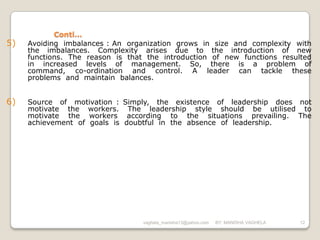 Conti…
5)   Avoiding imbalances : An organization grows in size and complexity with
     the imbalances. Complexity arises due to the introduction of new
     functions. The reason is that the introduction of new functions resulted
     in increased levels of management. So, there is a problem of
     command, co-ordination and control. A leader can tackle these
     problems and maintain balances.


6)   Source of motivation : Simply, the existence of leadership does not
     motivate the workers. The leadership style should be utilised to
     motivate the workers according to the situations prevailing. The
     achievement of goals is doubtful in the absence of leadership.




                                  vaghela_manisha13@yahoo.com   BY: MANISHA VAGHELA   12
 