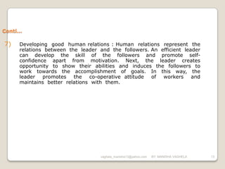 Conti…

7)   Developing good human relations : Human relations represent the
     relations between the leader and the followers. An efficient leader
     can develop the skill of the followers and promote self-
     confidence apart from motivation. Next, the leader creates
     opportunity to show their abilities and induces the followers to
     work towards the accomplishment of goals. In this way, the
     leader promotes the       co-operative attitude of workers and
     maintains better relations with them.




                                   vaghela_manisha13@yahoo.com   BY: MANISHA VAGHELA   13
 