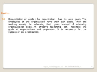 Conti…

8)   Reconciliation of goals : An organization has its own goals. The
     employees of the organization have their own goals. They are
     working mainly for achieving their goals instead of achieving
     organizational goals. An effective leadership can   reconcile the
     goals of organizations and employees. It is necessary for the
     success of an organization.




                                  vaghela_manisha13@yahoo.com   BY: MANISHA VAGHELA   14
 