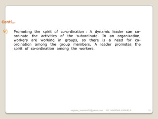Conti…

9)   Promoting the spirit of co-ordination : A dynamic leader can co-
     ordinate the activities of the subordinate. In an organization,
     workers are working in groups, so there is a need for co-
     ordination among the group members. A leader promotes the
     spirit of co-ordination among the workers.




                                 vaghela_manisha13@yahoo.com   BY: MANISHA VAGHELA   15
 
