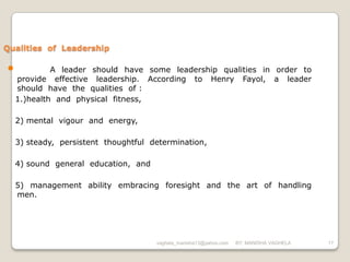 Qualities of Leadership

•            A leader should have some leadership qualities in order to
    provide effective leadership. According to Henry Fayol, a leader
    should have the qualities of :
    1.)health and physical fitness,

    2) mental vigour and energy,

    3) steady, persistent thoughtful determination,

    4) sound general education, and

    5) management ability embracing foresight and the art of handling
    men.




                                      vaghela_manisha13@yahoo.com   BY: MANISHA VAGHELA   17
 