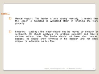 Conti…

     2)   Mental vigour : The leader is also strong mentally. It means that
          the leader is expected to withstand strain in finishing the work
          properly.


     3)   Emotional stability : The leader should not be moved by emotion or
          sentiment. He should analyses the problem rationally and take a
          decision without bias. The leader should not have short temper.
          Besides, he should show firmness in his decision and not show
          despair or indecision on his face.




                                 vaghela_manisha13@yahoo.com   BY: MANISHA VAGHELA   19
 