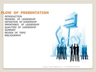 FLOW OF PRESENTATION
   INTRODUCTION
   MEANING OF LEADERSHIP
   DEFINITION OF LEADERSHIP
   IMPORTANCE OF LEADERSHIP
   QUALITIES OF LEADERSHIP
   SUMMARY
   REVIEW OF TOPIC
   BIBLIOGRAPHY




                               vaghela_manisha13@yahoo.com   BY: MANISHA VAGHELA   2
 