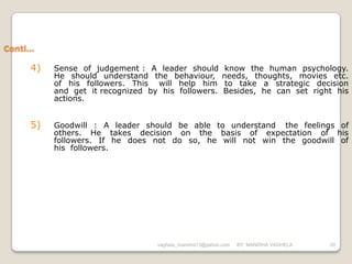 Conti…

     4)   Sense of judgement : A leader should             know the human psychology.
          He should understand the behaviour,             needs, thoughts, movies etc.
          of his followers. This will help him             to take a strategic decision
          and get it recognized by his followers.         Besides, he can set right his
          actions.


     5)   Goodwill : A leader should be able to understand the feelings of
          others. He takes decision on the basis of expectation of his
          followers. If he does not do so, he will not win the goodwill of
          his followers.




                                  vaghela_manisha13@yahoo.com   BY: MANISHA VAGHELA   20
 