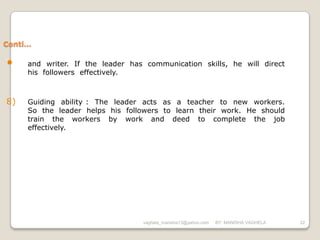 Conti…

•    and writer. If the leader has communication skills, he will direct
     his followers effectively.



8)   Guiding ability : The leader acts as a teacher to new workers.
     So the leader helps his followers to learn their work. He should
     train the workers by work and deed to complete the job
     effectively.




                                  vaghela_manisha13@yahoo.com   BY: MANISHA VAGHELA   22
 