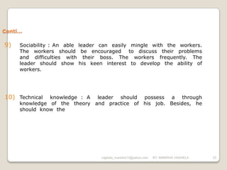 Conti…

9)   Sociability : An able leader can easily mingle with the workers.
     The workers should be encouraged to discuss their problems
     and difficulties with their boss. The workers frequently. The
     leader should show his keen interest to develop the ability of
     workers.




10) Technical  knowledge : A leader should possess a through
     knowledge of the theory and practice of his job. Besides, he
     should know the




                                 vaghela_manisha13@yahoo.com   BY: MANISHA VAGHELA   23
 