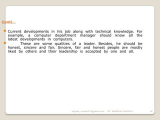 Conti…

• Current    developments in his job along with technical knowledge. For
    example, a computer department manager should know all the
    latest developments in computers.
•          These are some qualities of a leader. Besides, he should be
    honest, sincere and fair. Sincere, fair and honest people are mostly
    liked by others and their leadership is accepted by one and all.




                                    vaghela_manisha13@yahoo.com   BY: MANISHA VAGHELA   24
 