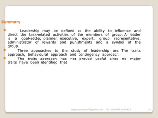 Summary

•          Leadership may be defined as the ability to influence and
    direct the task-related activities of the members of group. A leader
    is a goal-setter, planner, executive, expert, group representative,
    administrator of rewards and punishments and a symbol of the
    group.
•         Three approaches to the study of leadership are: The traits
    approach, behavioural approach and contingency approach.
•         The traits approach has not proved useful since no major
    traits have been identified that




                                    vaghela_manisha13@yahoo.com   BY: MANISHA VAGHELA   25
 