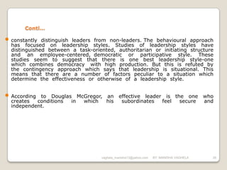 Conti…

• constantly  distinguish leaders from non-leaders. The behavioural approach
  has focused on leadership styles. Studies of leadership styles have
  distinguished between a task-oriented, authoritarian or initiating structure
  and an employee-centered, democratic or participative style. These
  studies seem to suggest that there is one best leadership style-one
  which combines democracy with high production. But this is refuted by
  the contingency approach which says that leadership is situational. This
  means that there are a number of factors peculiar to a situation which
  determine the effectiveness or otherwise of a leadership style.


• According to Douglas McGregor, an          effective leader is the one                who
  creates  conditions in which   his          subordinates   feel  secure               and
  independent.




                                    vaghela_manisha13@yahoo.com   BY: MANISHA VAGHELA     26
 