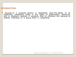 INTRODUCTION

•     Success of a business concern is dependent upon the ability of its
    leadership. Leadership exists in any types of organization. Whenever
    and in whatever situation if someone tries to influence the behavior of
    another individual or a group, there is Leadership.




                                    vaghela_manisha13@yahoo.com   BY: MANISHA VAGHELA   3
 